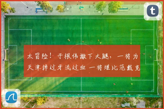 太冒险！于根伟撤下大腿，一将为天津掉过牙流过血 一将堪比范戴克