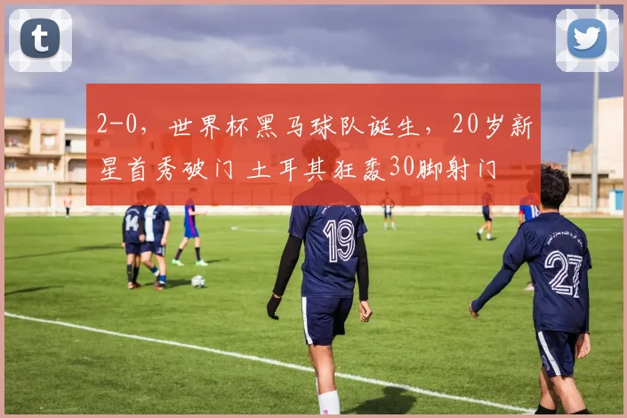 2-0,世界杯黑马球队诞生,20岁新星首秀破门 土耳其狂轰30脚射门