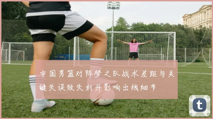中国男篮对阵梦之队战术差距与关键失误致失利并影响出线细节