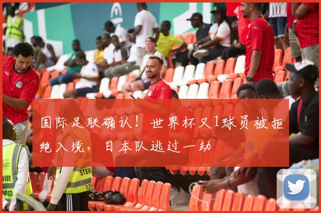 国际足联确认!世界杯又1球员被拒绝入境,日本队逃过一劫