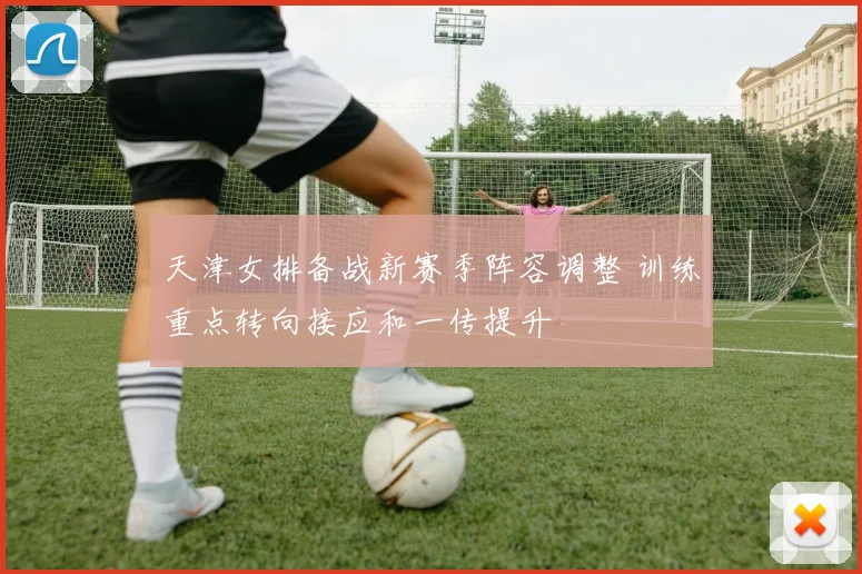 天津女排备战新赛季阵容调整 训练重点转向接应和一传提升