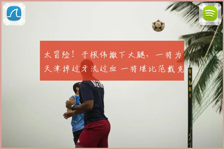 太冒险！于根伟撤下大腿，一将为天津掉过牙流过血 一将堪比范戴克