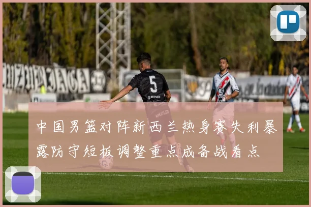 中国男篮对阵新西兰热身赛失利暴露防守短板调整重点成备战看点