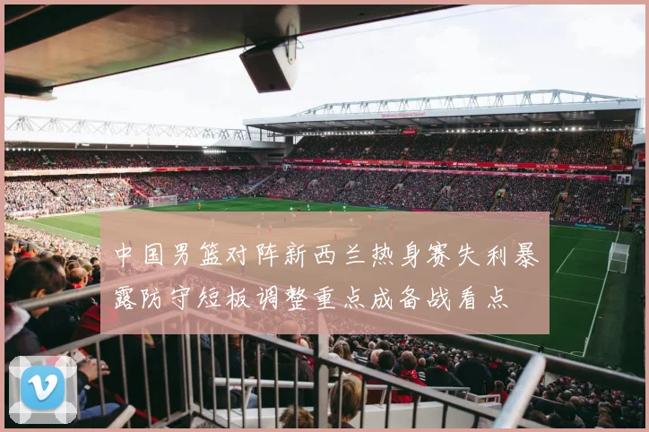 中国男篮对阵新西兰热身赛失利暴露防守短板调整重点成备战看点