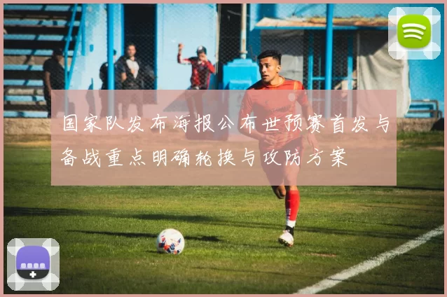 国家队发布海报公布世预赛首发与备战重点明确轮换与攻防方案