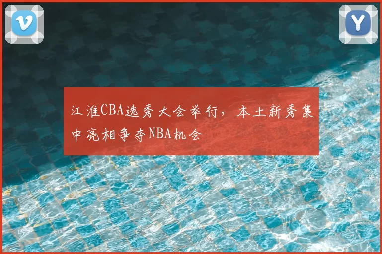 江淮CBA选秀大会举行,本土新秀集中亮相争夺NBA机会