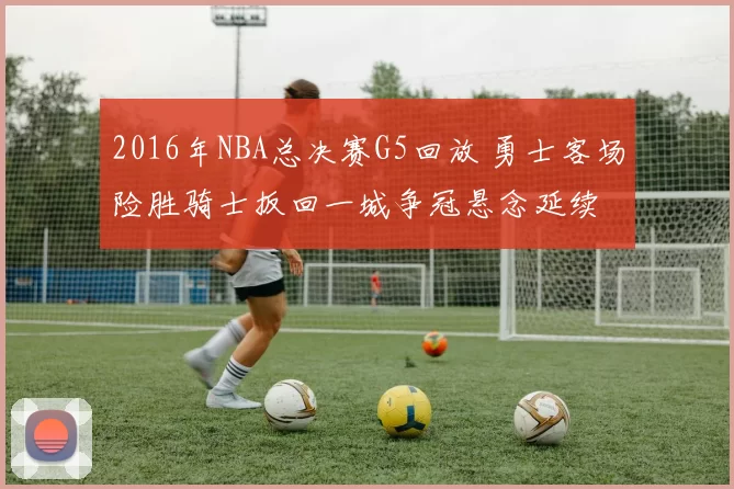 2016年NBA总决赛G5回放 勇士客场险胜骑士扳回一城争冠悬念延续