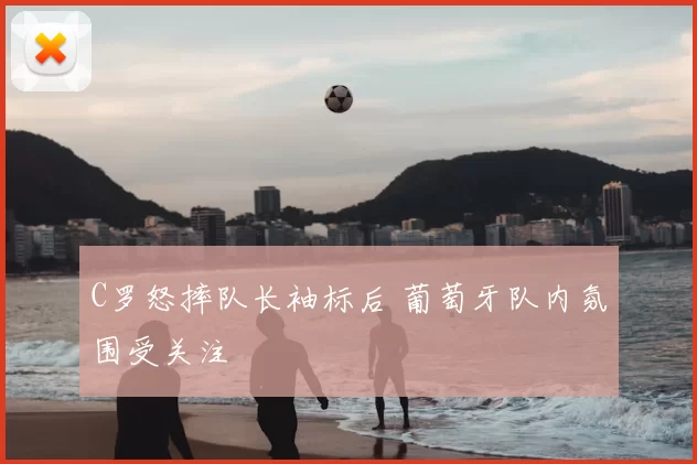 C罗怒摔队长袖标后 葡萄牙队内氛围受关注