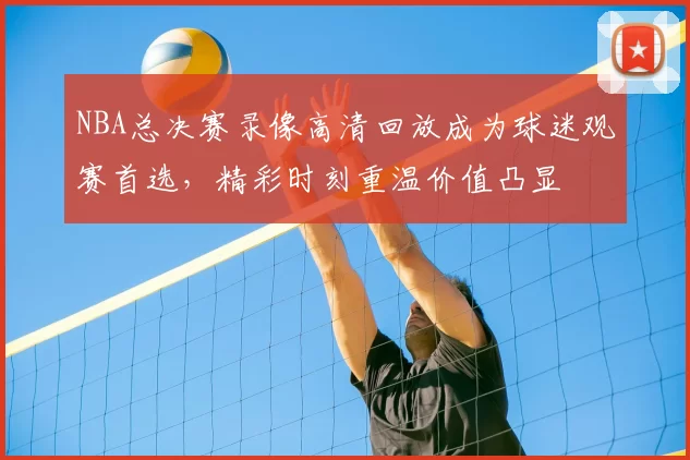 NBA总决赛录像高清回放成为球迷观赛首选，精彩时刻重温价值凸显