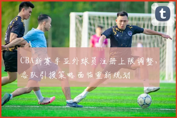 CBA新赛季亚外球员注册上限调整，各队引援策略面临重新规划