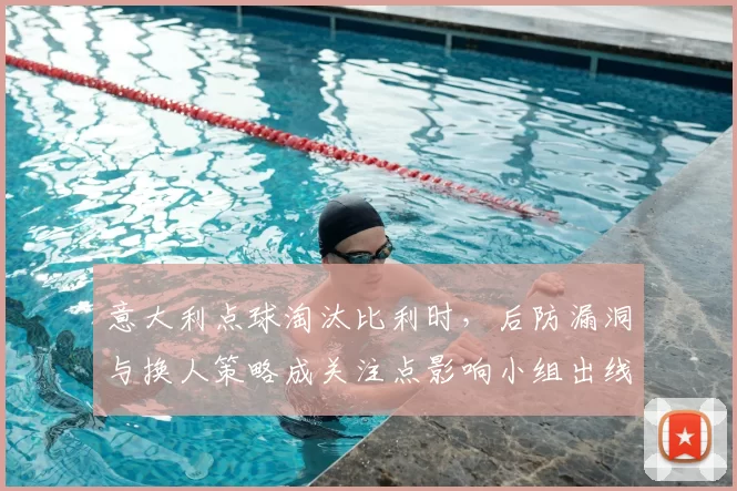 意大利点球淘汰比利时，后防漏洞与换人策略成关注点影响小组出线形势