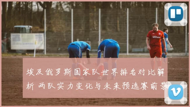 埃及俄罗斯国家队世界排名对比解析 两队实力变化与未来预选赛前景