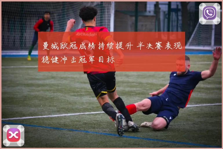 曼城欧冠成绩持续提升 半决赛表现稳健冲击冠军目标