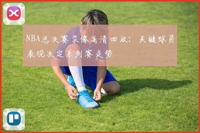 NBA总决赛录像高清回放:关键球员表现决定系列赛走势
