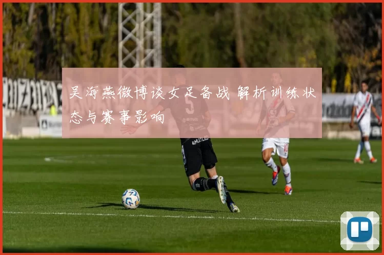 吴海燕微博谈女足备战 解析训练状态与赛事影响