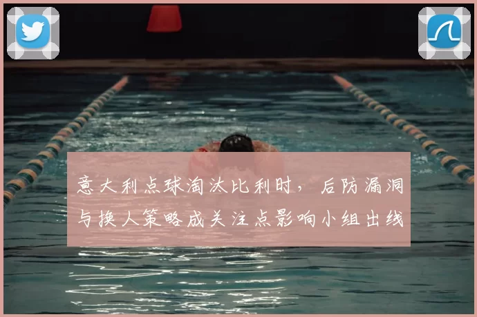 意大利点球淘汰比利时，后防漏洞与换人策略成关注点影响小组出线形势