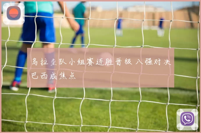 乌拉圭队小组赛连胜晋级 八强对决巴西成焦点