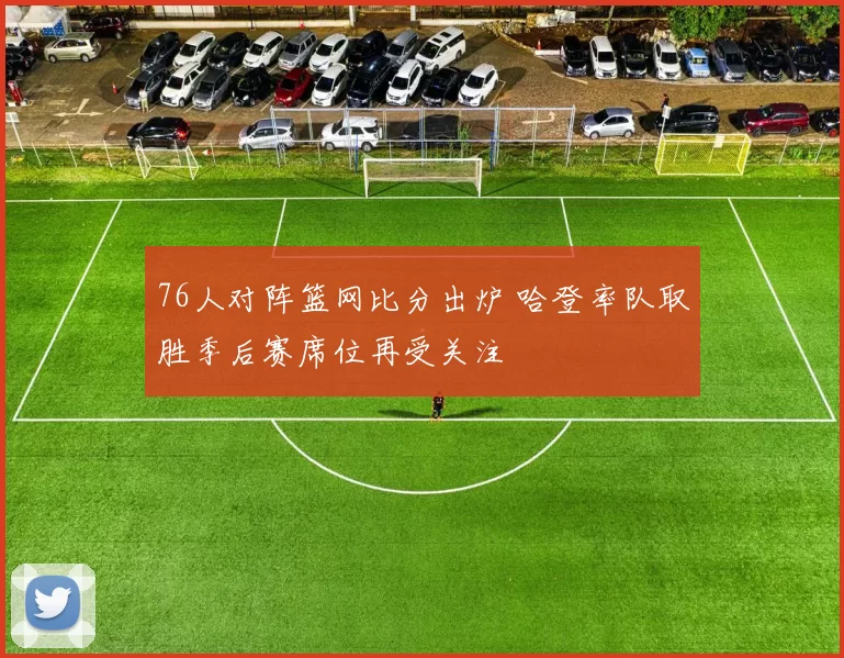 76人对阵篮网比分出炉 哈登率队取胜季后赛席位再受关注