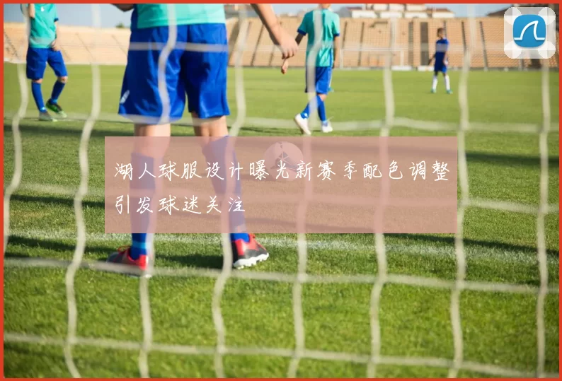 湖人球服设计曝光新赛季配色调整引发球迷关注