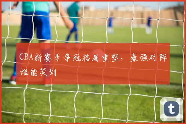 CBA新赛季争冠格局重塑,豪强对阵谁能笑到