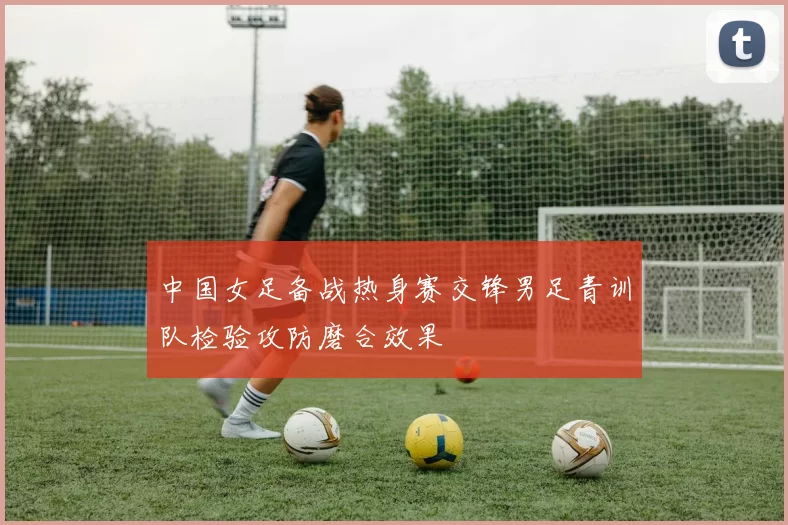 中国女足备战热身赛交锋男足青训队检验攻防磨合效果