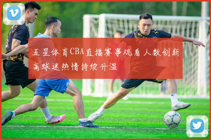 五星体育CBA直播赛事观看人数创新高球迷热情持续升温