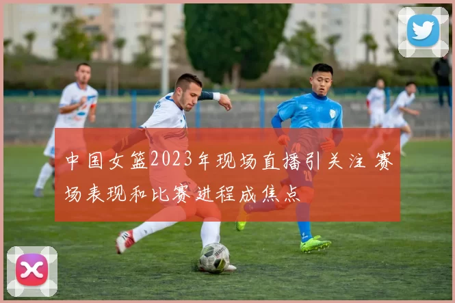中国女篮2023年现场直播引关注 赛场表现和比赛进程成焦点