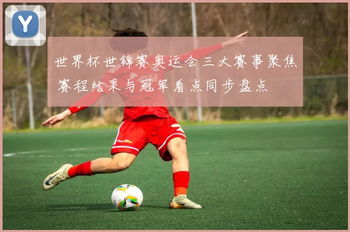 世界杯世锦赛奥运会三大赛事聚焦 赛程结果与冠军看点同步盘点