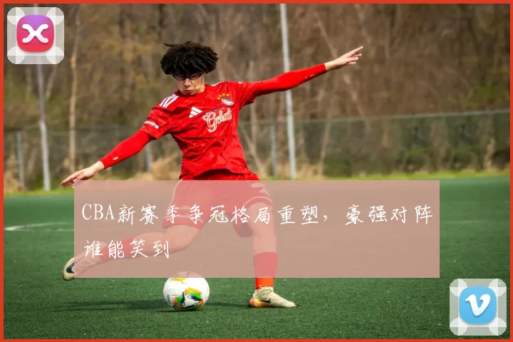 CBA新赛季争冠格局重塑,豪强对阵谁能笑到