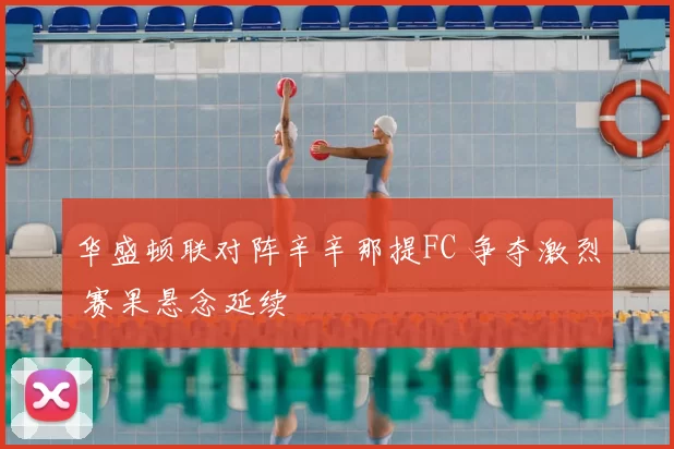 华盛顿联对阵辛辛那提FC 争夺激烈 赛果悬念延续