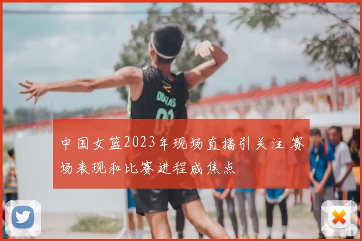 中国女篮2023年现场直播引关注 赛场表现和比赛进程成焦点