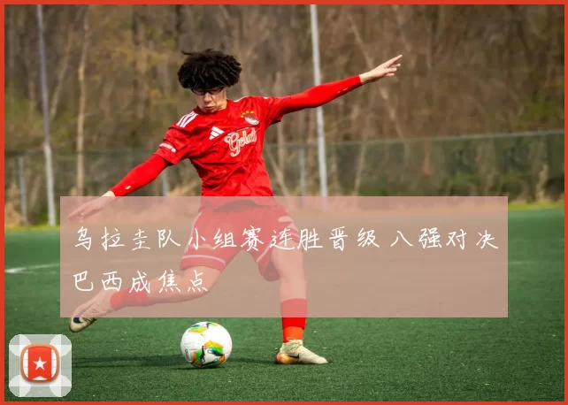 乌拉圭队小组赛连胜晋级 八强对决巴西成焦点