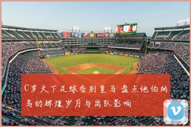 C罗天下足球告别皇马 盘点他伯纳乌的辉煌岁月与离队影响