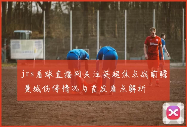 jrs看球直播网关注英超焦点战前瞻 曼城伤停情况与首发看点解析