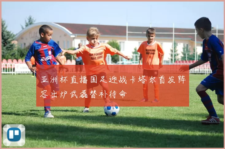 亚洲杯直播国足迎战卡塔尔首发阵容出炉武磊替补待命