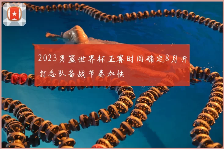 2023男篮世界杯正赛时间确定8月开打各队备战节奏加快