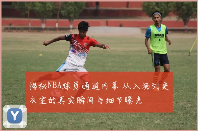 揭秘NBA球员通道内幕 从入场到更衣室的真实瞬间与细节曝光