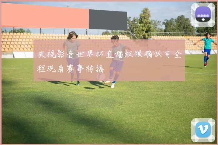 央视影音世界杯直播权限确认可全程观看赛事转播