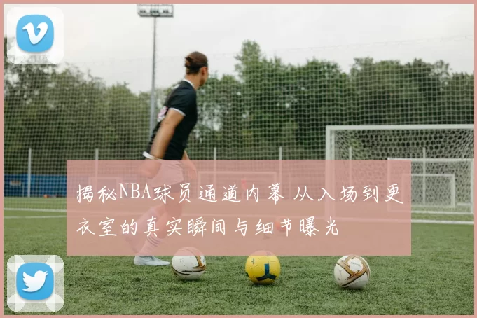 揭秘NBA球员通道内幕 从入场到更衣室的真实瞬间与细节曝光
