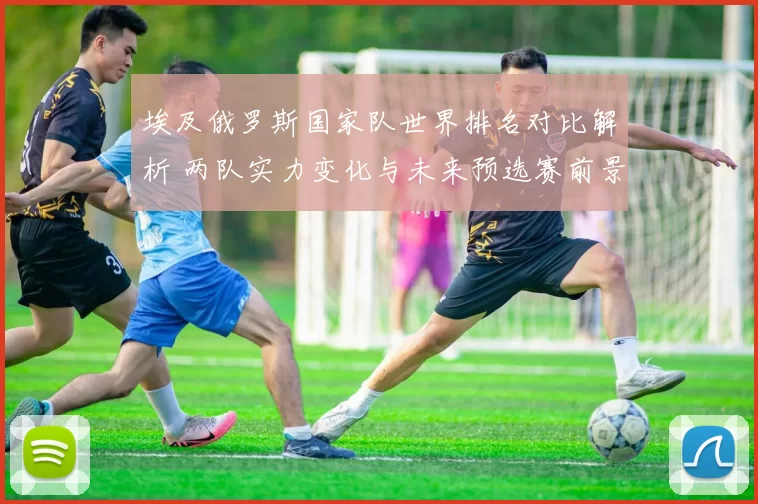 埃及俄罗斯国家队世界排名对比解析 两队实力变化与未来预选赛前景