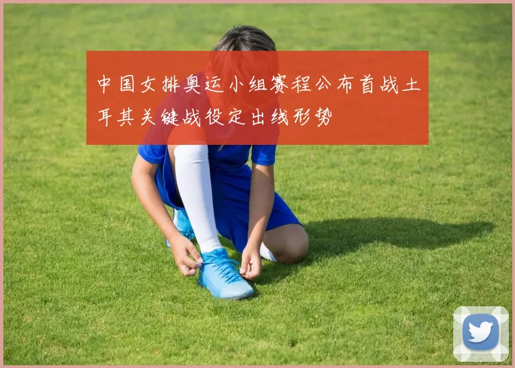 中国女排奥运小组赛程公布首战土耳其关键战役定出线形势