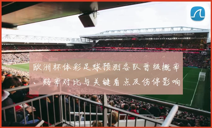 欧洲杯体彩足球预测各队晋级概率、赔率对比与关键看点及伤停影响