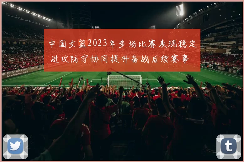 中国女篮2023年多场比赛表现稳定 进攻防守协同提升备战后续赛事