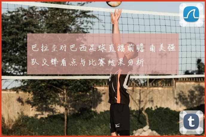 巴拉圭对巴西足球直播前瞻 南美强队交锋看点与比赛结果分析