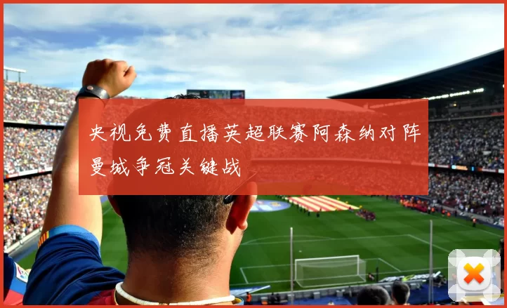 央视免费直播英超联赛阿森纳对阵曼城争冠关键战