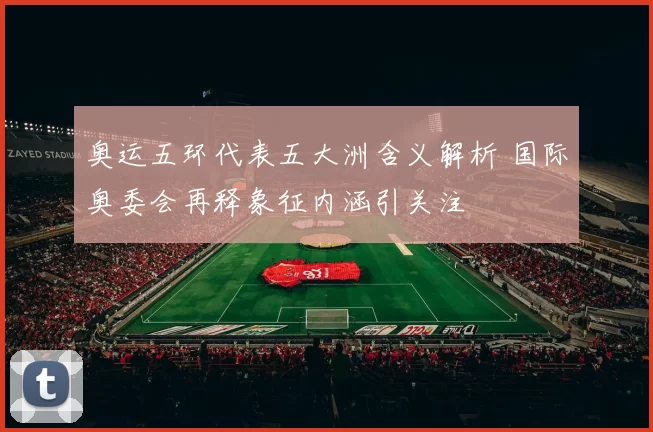 奥运五环代表五大洲含义解析 国际奥委会再释象征内涵引关注