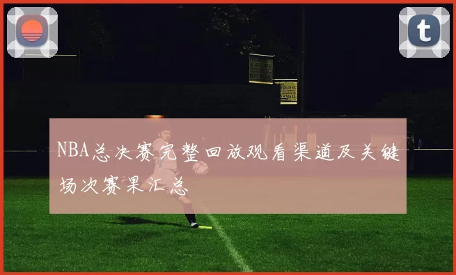 NBA总决赛完整回放观看渠道及关键场次赛果汇总