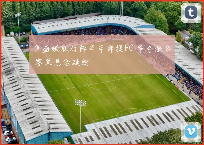 华盛顿联对阵辛辛那提FC 争夺激烈 赛果悬念延续