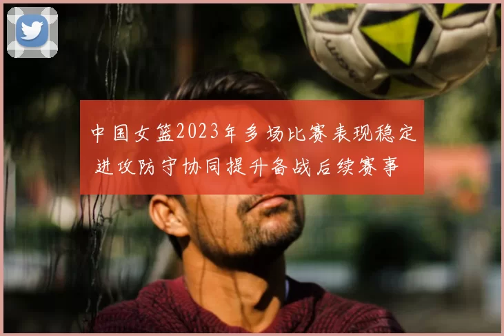 中国女篮2023年多场比赛表现稳定 进攻防守协同提升备战后续赛事
