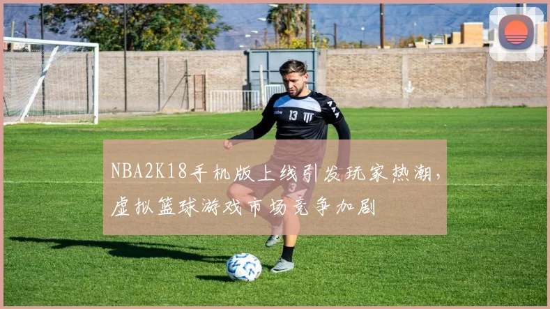 NBA2K18手机版上线引发玩家热潮,虚拟篮球游戏市场竞争加剧
